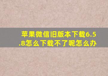 苹果微信旧版本下载6.5.8怎么下载不了呢怎么办