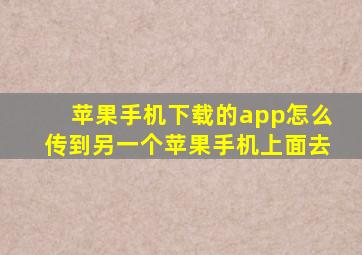 苹果手机下载的app怎么传到另一个苹果手机上面去