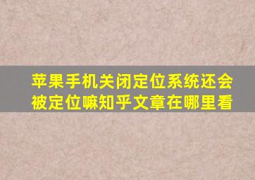 苹果手机关闭定位系统还会被定位嘛知乎文章在哪里看