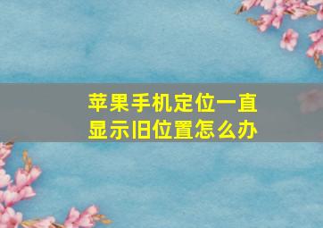 苹果手机定位一直显示旧位置怎么办