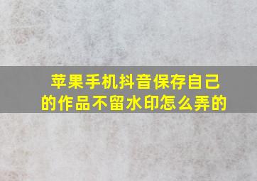 苹果手机抖音保存自己的作品不留水印怎么弄的