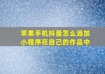 苹果手机抖音怎么添加小程序在自己的作品中