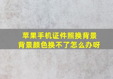 苹果手机证件照换背景背景颜色换不了怎么办呀