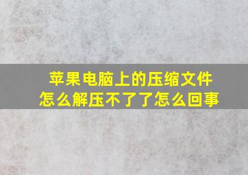 苹果电脑上的压缩文件怎么解压不了了怎么回事