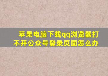 苹果电脑下载qq浏览器打不开公众号登录页面怎么办