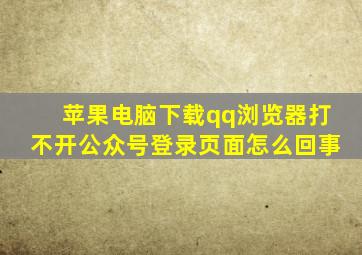 苹果电脑下载qq浏览器打不开公众号登录页面怎么回事