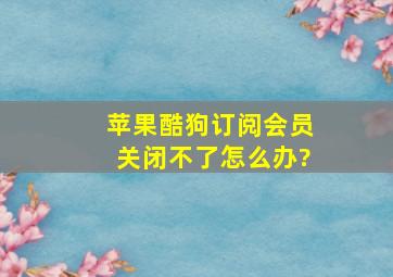 苹果酷狗订阅会员关闭不了怎么办?