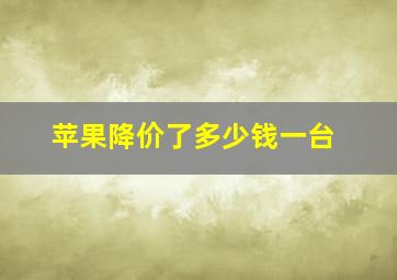 苹果降价了多少钱一台