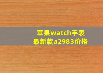 苹果watch手表最新款a2983价格