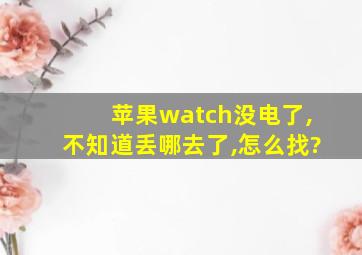 苹果watch没电了,不知道丢哪去了,怎么找?