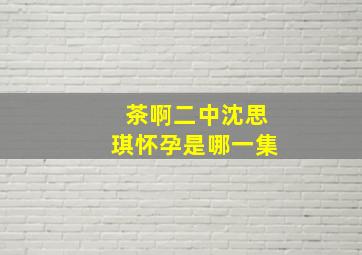 茶啊二中沈思琪怀孕是哪一集