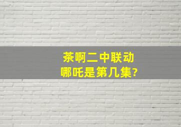 茶啊二中联动哪吒是第几集?