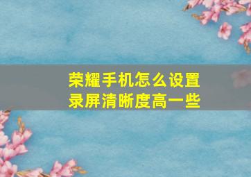 荣耀手机怎么设置录屏清晰度高一些