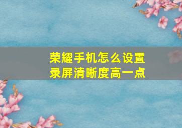 荣耀手机怎么设置录屏清晰度高一点