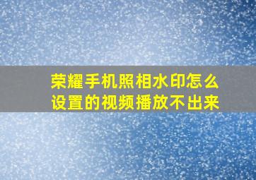 荣耀手机照相水印怎么设置的视频播放不出来