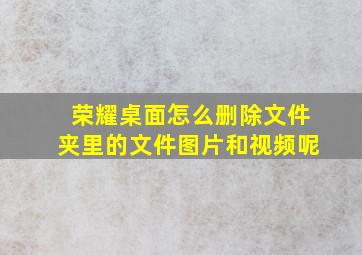 荣耀桌面怎么删除文件夹里的文件图片和视频呢