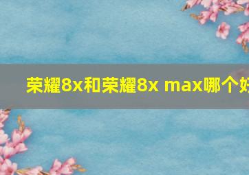 荣耀8x和荣耀8x max哪个好