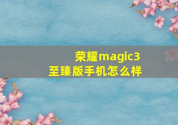 荣耀magic3至臻版手机怎么样