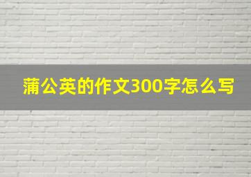 蒲公英的作文300字怎么写