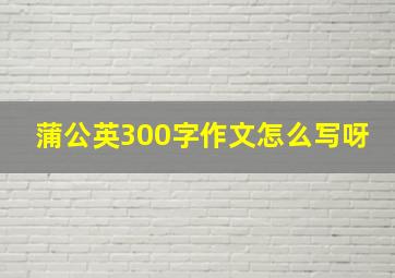 蒲公英300字作文怎么写呀