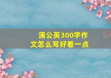 蒲公英300字作文怎么写好看一点