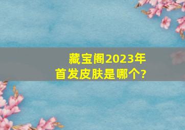 藏宝阁2023年首发皮肤是哪个?