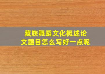 藏族舞蹈文化概述论文题目怎么写好一点呢