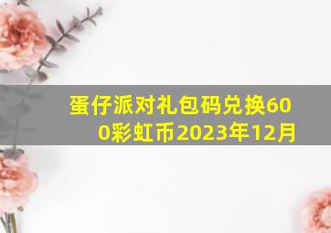 蛋仔派对礼包码兑换600彩虹币2023年12月