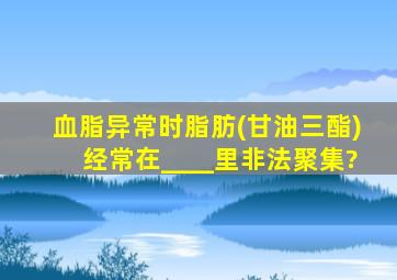 血脂异常时脂肪(甘油三酯)经常在____里非法聚集?