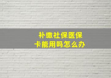 补缴社保医保卡能用吗怎么办