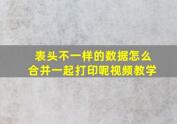 表头不一样的数据怎么合并一起打印呢视频教学