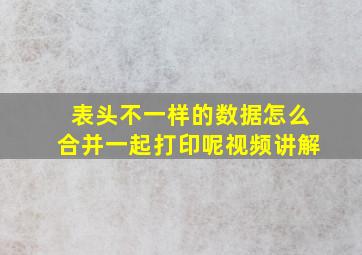 表头不一样的数据怎么合并一起打印呢视频讲解