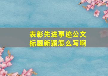 表彰先进事迹公文标题新颖怎么写啊