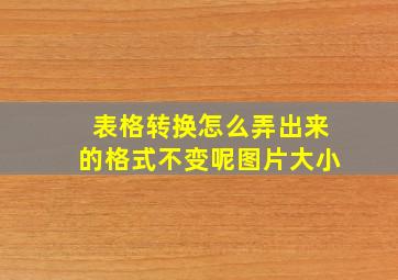 表格转换怎么弄出来的格式不变呢图片大小