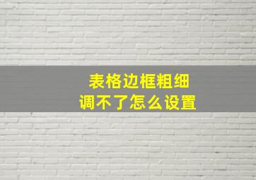 表格边框粗细调不了怎么设置