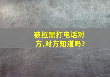 被拉黑打电话对方,对方知道吗?