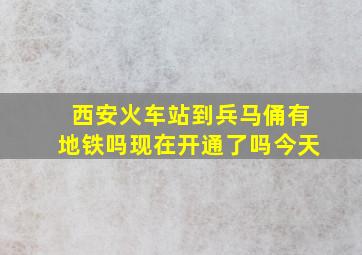 西安火车站到兵马俑有地铁吗现在开通了吗今天