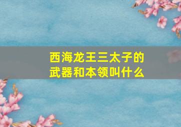 西海龙王三太子的武器和本领叫什么