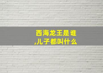 西海龙王是谁,儿子都叫什么