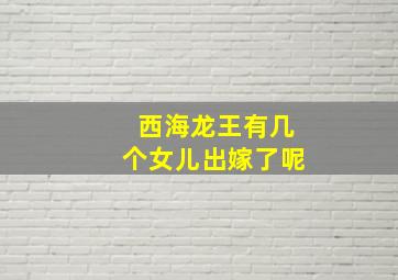 西海龙王有几个女儿出嫁了呢