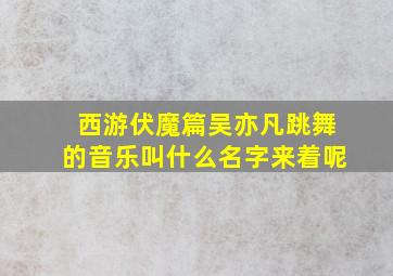 西游伏魔篇吴亦凡跳舞的音乐叫什么名字来着呢