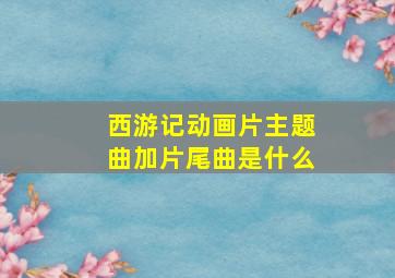 西游记动画片主题曲加片尾曲是什么