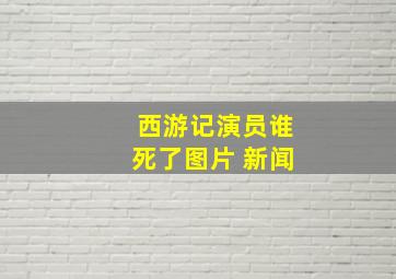 西游记演员谁死了图片 新闻