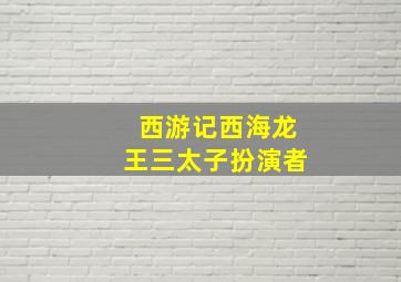 西游记西海龙王三太子扮演者