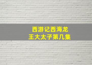 西游记西海龙王大太子第几集