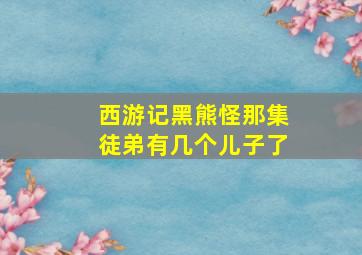 西游记黑熊怪那集徒弟有几个儿子了