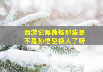 西游记黑熊怪那集是不是孙悟空换人了呀