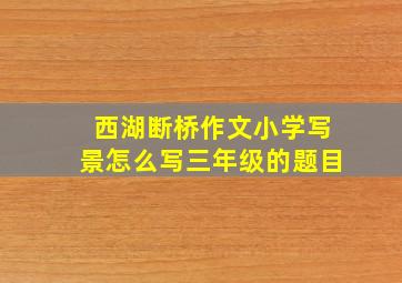 西湖断桥作文小学写景怎么写三年级的题目