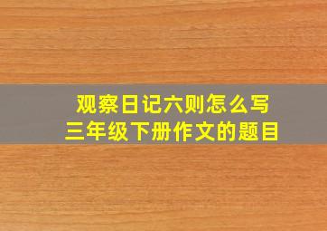 观察日记六则怎么写三年级下册作文的题目