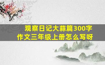 观察日记大蒜篇300字作文三年级上册怎么写呀